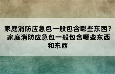 家庭消防应急包一般包含哪些东西？ 家庭消防应急包一般包含哪些东西和东西